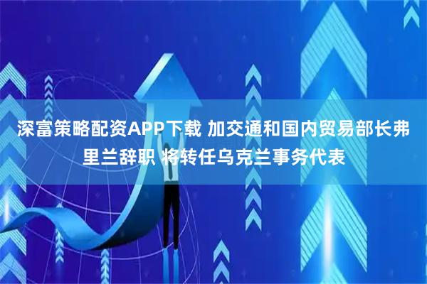 深富策略配资APP下载 加交通和国内贸易部长弗里兰辞职 将转任乌克兰事务代表
