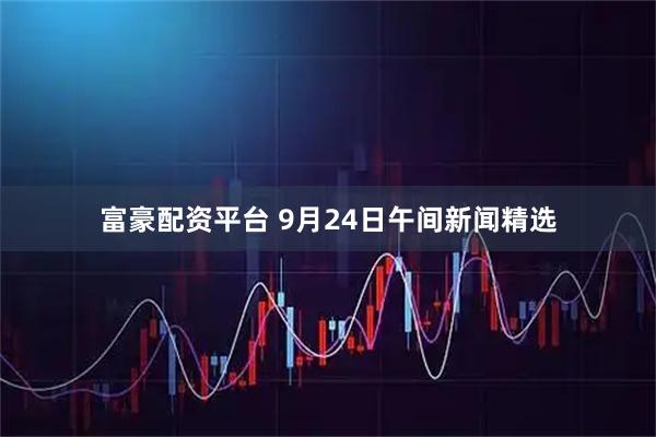 富豪配资平台 9月24日午间新闻精选