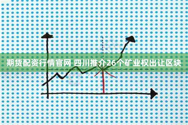 期货配资行情官网 四川推介26个矿业权出让区块