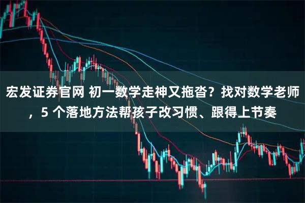 宏发证券官网 初一数学走神又拖沓？找对数学老师，5 个落地方法帮孩子改习惯、跟得上节奏