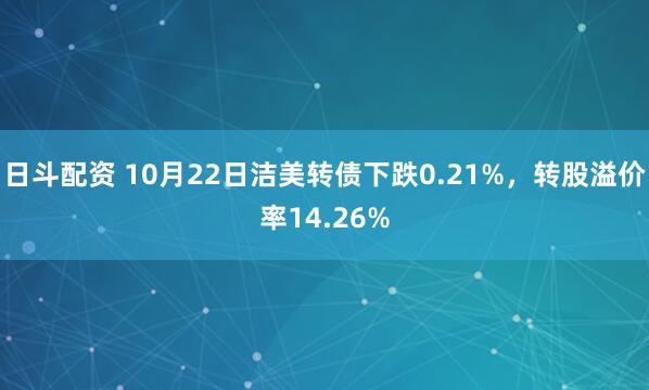日斗配资 10月22日洁美转债下跌0.21%，转股溢价率14.26%