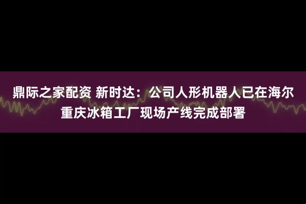 鼎际之家配资 新时达：公司人形机器人已在海尔重庆冰箱工厂现场产线完成部署