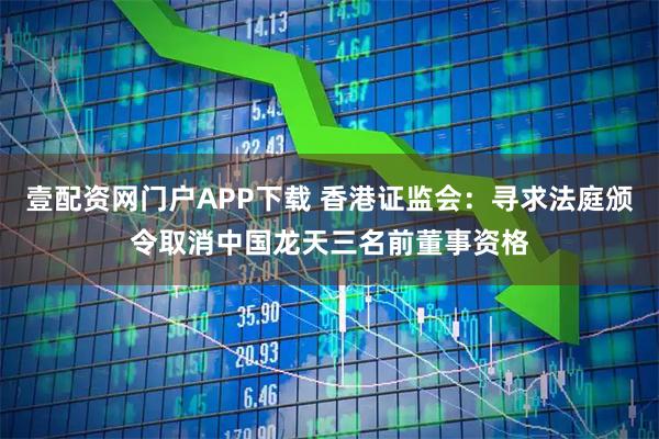壹配资网门户APP下载 香港证监会：寻求法庭颁令取消中国龙天三名前董事资格
