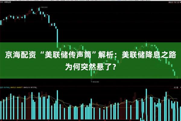 京海配资 “美联储传声筒”解析：美联储降息之路为何突然悬了？