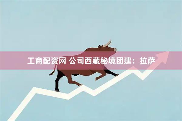 工商配资网 公司西藏秘境团建：拉萨