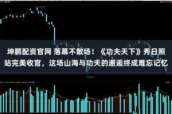 坤鹏配资官网 落幕不散场！《功夫天下》秀日照站完美收官，这场山海与功夫的邂逅终成难忘记忆