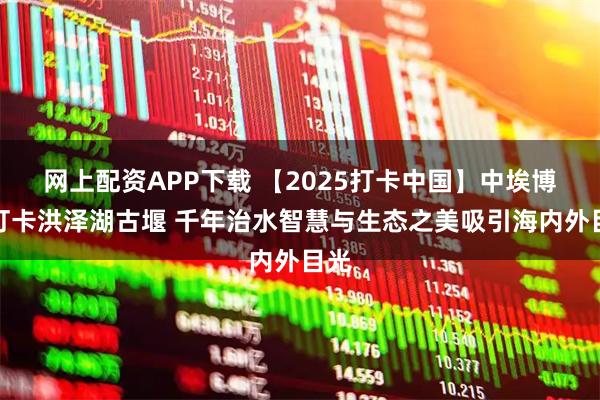网上配资APP下载 【2025打卡中国】中埃博主打卡洪泽湖古堰 千年治水智慧与生态之美吸引海内外目光