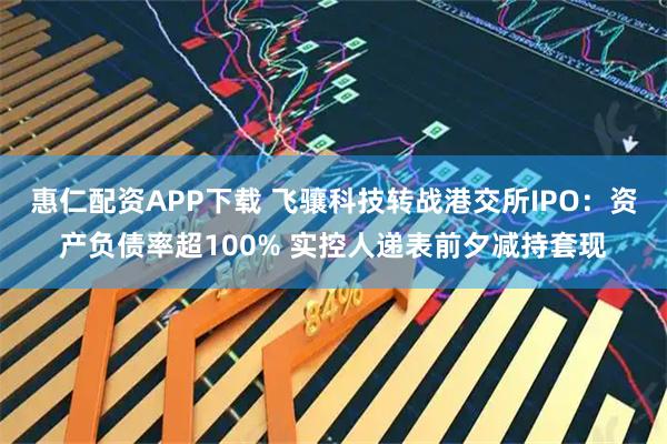 惠仁配资APP下载 飞骧科技转战港交所IPO：资产负债率超100% 实控人递表前夕减持套现