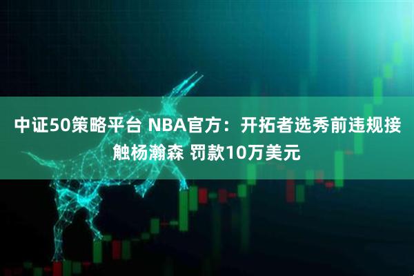 中证50策略平台 NBA官方：开拓者选秀前违规接触杨瀚森 罚款10万美元