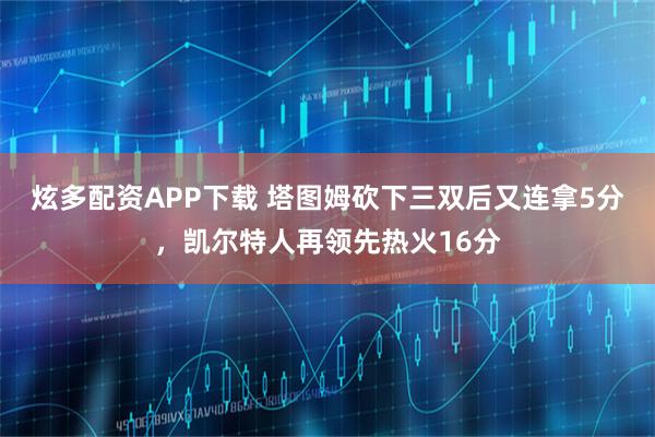 炫多配资APP下载 塔图姆砍下三双后又连拿5分，凯尔特人再领先热火16分
