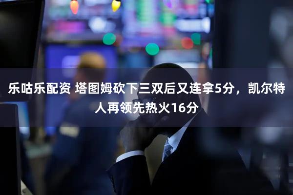 乐咕乐配资 塔图姆砍下三双后又连拿5分，凯尔特人再领先热火16分