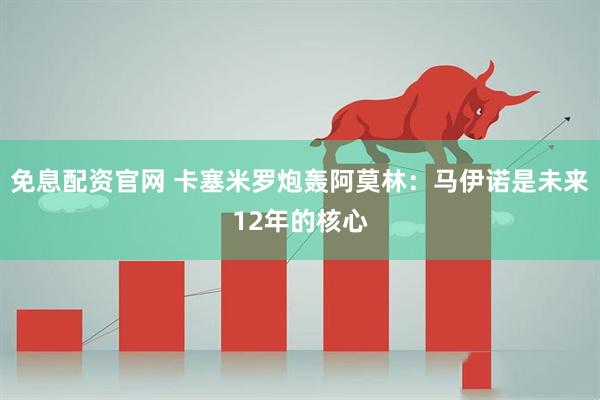 免息配资官网 卡塞米罗炮轰阿莫林：马伊诺是未来12年的核心