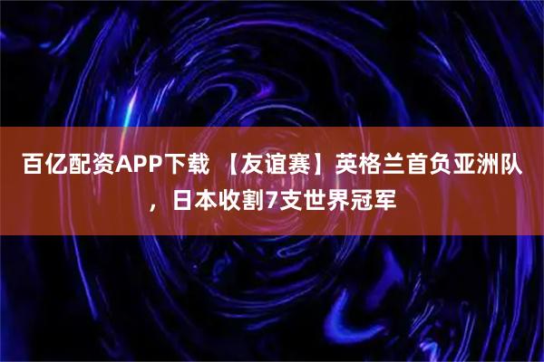 百亿配资APP下载 【友谊赛】英格兰首负亚洲队，日本收割7支世界冠军