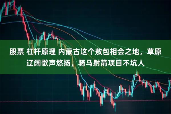 股票 杠杆原理 内蒙古这个敖包相会之地，草原辽阔歌声悠扬，骑马射箭项目不坑人