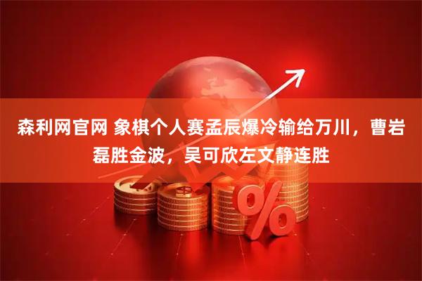 森利网官网 象棋个人赛孟辰爆冷输给万川，曹岩磊胜金波，吴可欣左文静连胜