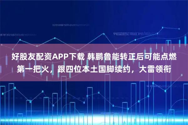 好股友配资APP下载 韩鹏鲁能转正后可能点燃第一把火,跟四位本土国脚续约,大雷领衔