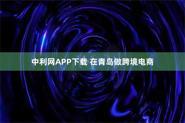 中利网APP下载 在青岛做跨境电商
