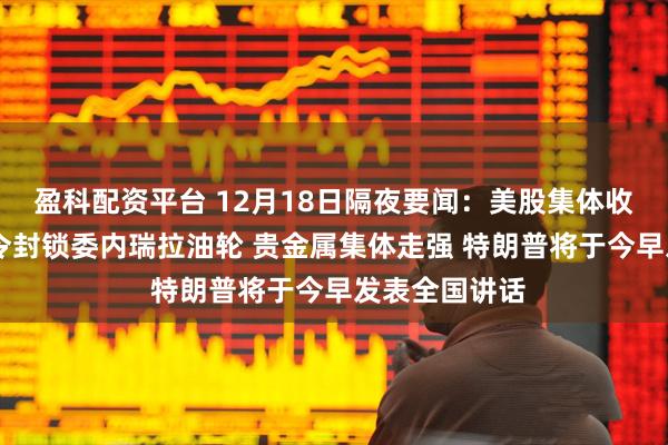 盈科配资平台 12月18日隔夜要闻:美股集体收跌 特朗普下令封锁委内瑞拉油轮 贵金属集体走强 特朗普将于今早发表全国讲话