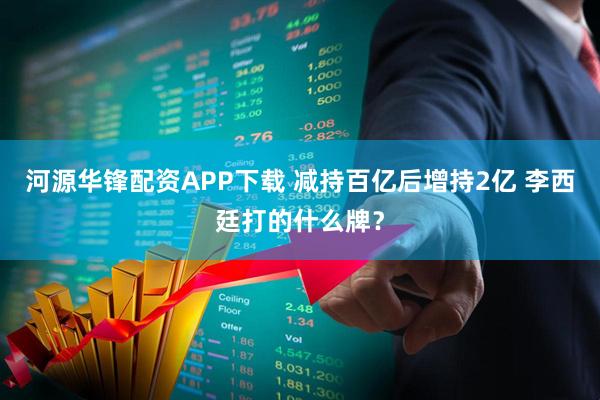 河源华锋配资APP下载 减持百亿后增持2亿 李西廷打的什么牌？