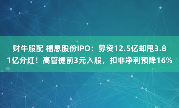 财牛股配 福恩股份IPO：募资12.5亿却甩3.81亿分红！高管提前3元入股，扣非净利预降16%
