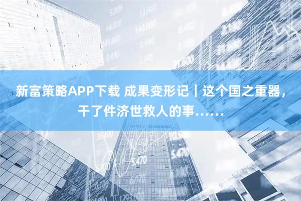 新富策略APP下载 成果变形记｜这个国之重器，干了件济世救人的事……