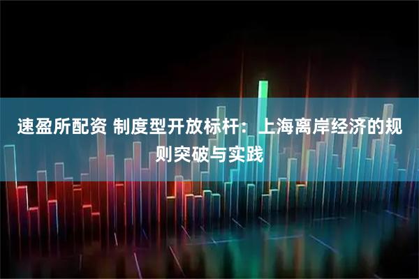 速盈所配资 制度型开放标杆：上海离岸经济的规则突破与实践