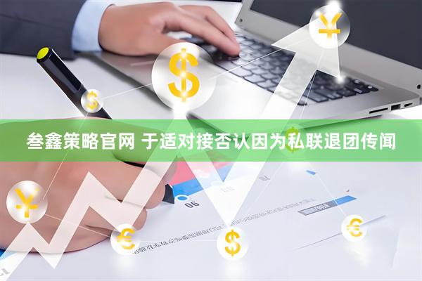 叁鑫策略官网 于适对接否认因为私联退团传闻