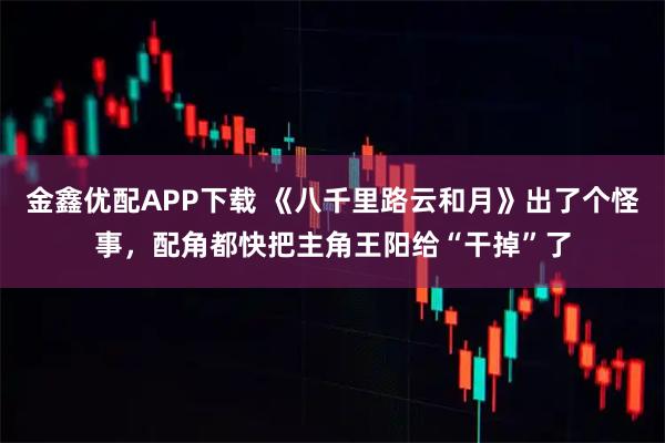 金鑫优配APP下载 《八千里路云和月》出了个怪事，配角都快把主角王阳给“干掉”了