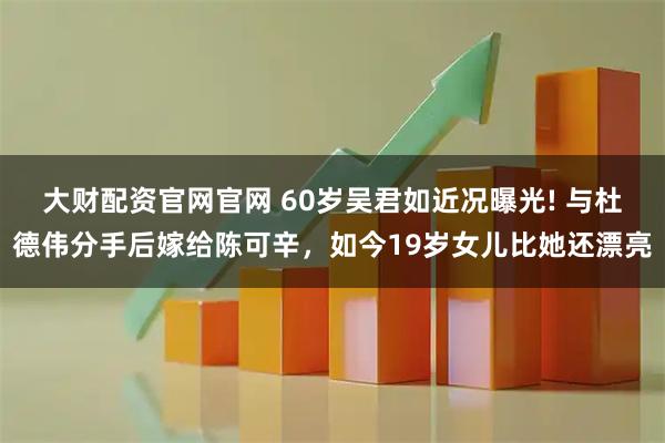 大财配资官网官网 60岁吴君如近况曝光! 与杜德伟分手后嫁给陈可辛，如今19岁女儿比她还漂亮