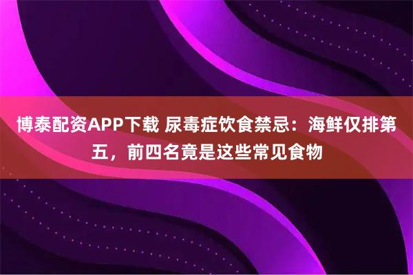 博泰配资APP下载 尿毒症饮食禁忌：海鲜仅排第五，前四名竟是这些常见食物