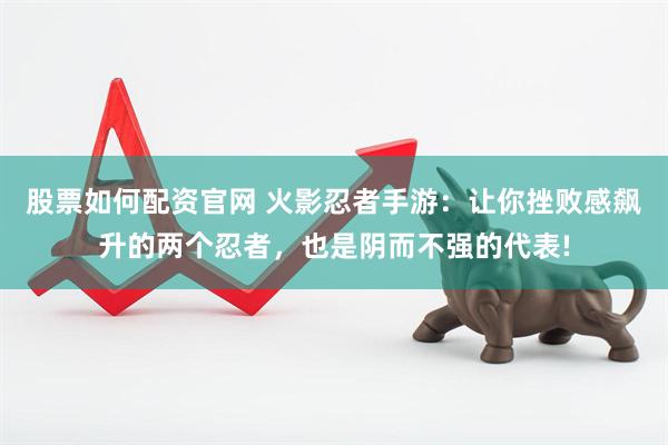 股票如何配资官网 火影忍者手游：让你挫败感飙升的两个忍者，也是阴而不强的代表!