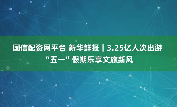 国信配资网平台 新华鲜报｜3.25亿人次出游 “五一”假期乐享文旅新风