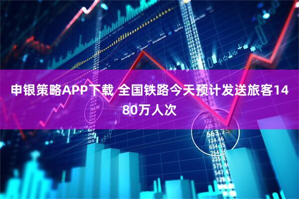申银策略APP下载 全国铁路今天预计发送旅客1480万人次