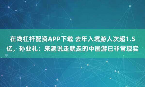 在线杠杆配资APP下载 去年入境游人次超1.5亿，孙业礼：来趟说走就走的中国游已非常现实