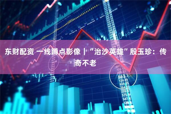 东财配资 一线蹲点影像|“治沙英雄”殷玉珍:传奇不老