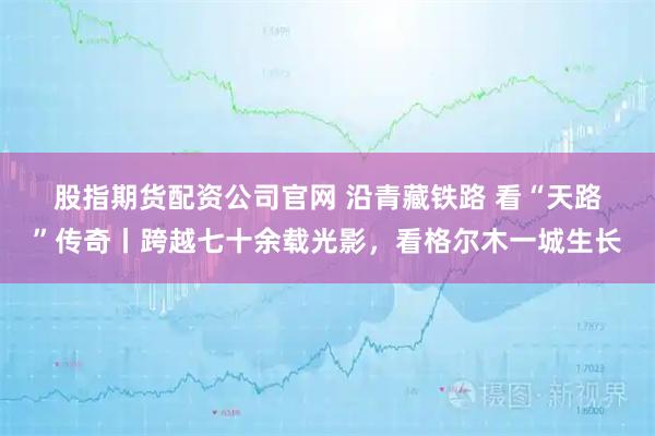 股指期货配资公司官网 沿青藏铁路 看“天路”传奇丨跨越七十余载光影，看格尔木一城生长