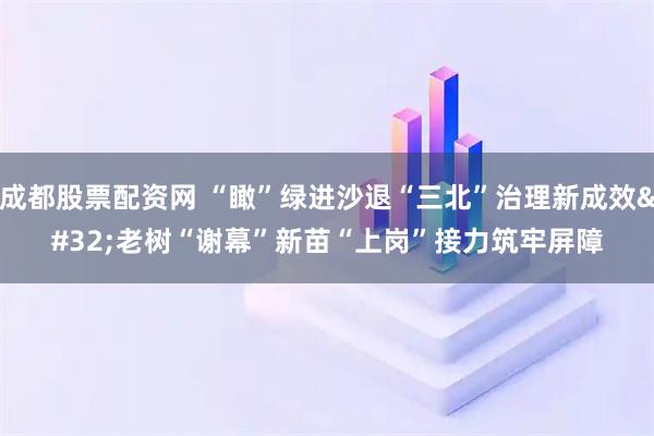 成都股票配资网 “瞰”绿进沙退“三北”治理新成效 老树“谢幕”新苗“上岗”接力筑牢屏障